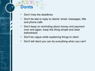 Donts 
• Don't miss the deadlines 
• Don't be late to reply to clients’ email, messages, IMs 
and phone calls 
• Don't keep on reminding about money and payment 
over and again, keep this thing simple and clear 
beforehand 
• Don't be vague while explaining things to client 
• Don't tell client you can do everything when you can't 
 
