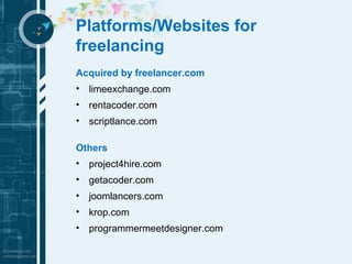 Platforms/Websites for 
freelancing 
Acquired by freelancer.com 
• limeexchange.com 
• rentacoder.com 
• scriptlance.com 
Others 
• project4hire.com 
• getacoder.com 
• joomlancers.com 
• krop.com 
• programmermeetdesigner.com 
 