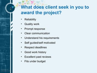 What does client seek in you to 
award the project? 
• Reliability 
• Quality work 
• Prompt response 
• Clear communication 
• Understand his requirements 
• Self guided/self motivated 
• Respect deadlines 
• Good work history 
• Excellent past reviews 
• Fits under budget 
 