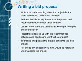 Writing a bid proposal 
• Write your understanding about the project (let the 
client believe you understand his need) 
• Address the clients requirement for the project and 
recommend your solution to it if needed 
• Let him know about the benefits he would get from you 
and your solution 
• Project fees (let it tie up with the recommended 
solutions and don't scare client with your price) 
• Your skills and past works that are similar to the ideal 
project 
• Put ahead any question you think would be helpful in 
understanding the project 
 