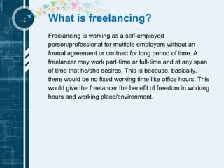 What is freelancing? 
Freelancing is working as a self-employed 
person/professional for multiple employers without an 
formal agreement or contract for long period of time. A 
freelancer may work part-time or full-time and at any span 
of time that he/she desires. This is because, basically, 
there would be no fixed working time like office hours. This 
would give the freelancer the benefit of freedom in working 
hours and working place/environment. 
 