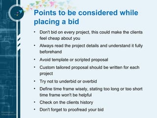 Points to be considered while 
placing a bid 
• Don't bid on every project, this could make the clients 
feel cheap about you 
• Always read the project details and understand it fully 
beforehand 
• Avoid template or scripted proposal 
• Custom tailored proposal should be written for each 
project 
• Try not to underbid or overbid 
• Define time frame wisely, stating too long or too short 
time frame won't be helpful 
• Check on the clients history 
• Don't forget to proofread your bid 
 