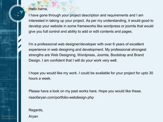 Hello name, 
I have gone through your project description and requirements and I am 
interested in taking up your project. As per my understanding, it would good to 
develop your website in some frameworks like wordpress or joomla that would 
give you full control and ability to add or edit contents and pages. 
I'm a professional web designer/developer with over 6 years of excellent 
experience in web designing and development. My professional strongest 
strengths are Web Designing, Wordpress, Joomla, Bootstrap and Brand 
Design. I am confident that I will do your work very well. 
I hope you would like my work. I could be available for your project for upto 30 
hours a week. 
Please have a look on my past works here. Hope you would like these. 
riseofaryan.com/portfolio-webdesign.php 
Regards, 
Aryan 
 