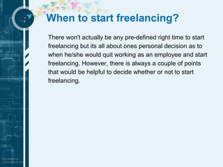 When to start freelancing? 
There won't actually be any pre-defined right time to start 
freelancing but its all about ones personal decision as to 
when he/she would quit working as an employee and start 
freelancing. However, there is always a couple of points 
that would be helpful to decide whether or not to start 
freelancing. 
 