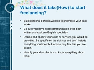 What does it take(How) to start 
freelancing? 
• Build personal portfolio/website to showcase your past 
works 
• Be sure you have good communication skills both 
written and spoken (English specially) 
• Decide and specify your skills or services you would be 
providing. Be specific on the skill-set and don't include 
everything you know but include only few that you are 
best in. 
• Identify your ideal clients and know everything about 
them. 
 