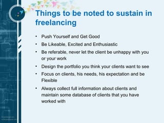 Things to be noted to sustain in 
freelancing 
• Push Yourself and Get Good 
• Be Likeable, Excited and Enthusiastic 
• Be referable, never let the client be unhappy with you 
or your work 
• Design the portfolio you think your clients want to see 
• Focus on clients, his needs, his expectation and be 
Flexible 
• Always collect full information about clients and 
maintain some database of clients that you have 
worked with 
 