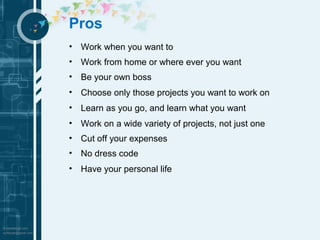 Pros 
• Work when you want to 
• Work from home or where ever you want 
• Be your own boss 
• Choose only those projects you want to work on 
• Learn as you go, and learn what you want 
• Work on a wide variety of projects, not just one 
• Cut off your expenses 
• No dress code 
• Have your personal life 
 