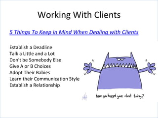 5 Things To Keep in Mind When Dealing with Clients
Establish a Deadline
Talk a Little and a Lot
Don't be Somebody Else
Give A or B Choices
Adopt Their Babies
Learn their Communication Style
Establish a Relationship
Working With Clients
 