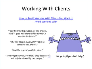 How to Avoid Working With Clients You Want to
Avoid Working With
Working With Clients
“I don’t have a big budget for this project,
but if it goes well there will be SO MUCH
work in the future!”
“The last couple guys weren’t able to
complete this project.”
“It will be a great portfolio piece.”
“The budget is small, but that’s okay because it
will only be viewed by two people.”
 