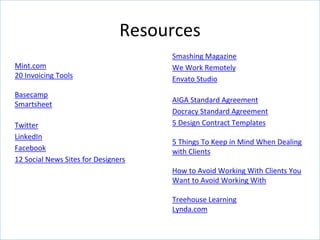 Resources
Mint.com
20 Invoicing Tools
Basecamp
Smartsheet
Twitter
LinkedIn
Facebook
12 Social News Sites for Designers
Smashing Magazine
We Work Remotely
Envato Studio
AIGA Standard Agreement
Docracy Standard Agreement
5 Design Contract Templates
5 Things To Keep in Mind When Dealing
with Clients
How to Avoid Working With Clients You
Want to Avoid Working With
Treehouse Learning
Lynda.com
 