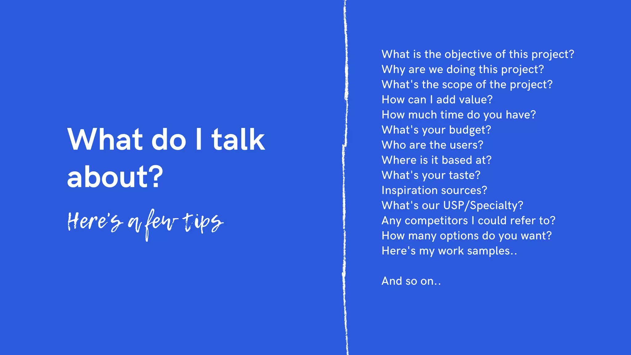 What do I talk
about?
Here's a few tips
What is the objective of this project?
Why are we doing this project?
What's the scope of the project?
How can I add value?
How much time do you have?
What's your budget?
Who are the users?
Where is it based at?
What's your taste?
Inspiration sources?
What's our USP/Specialty?
Any competitors I could refer to?
How many options do you want?
Here's my work samples..
And so on..
 