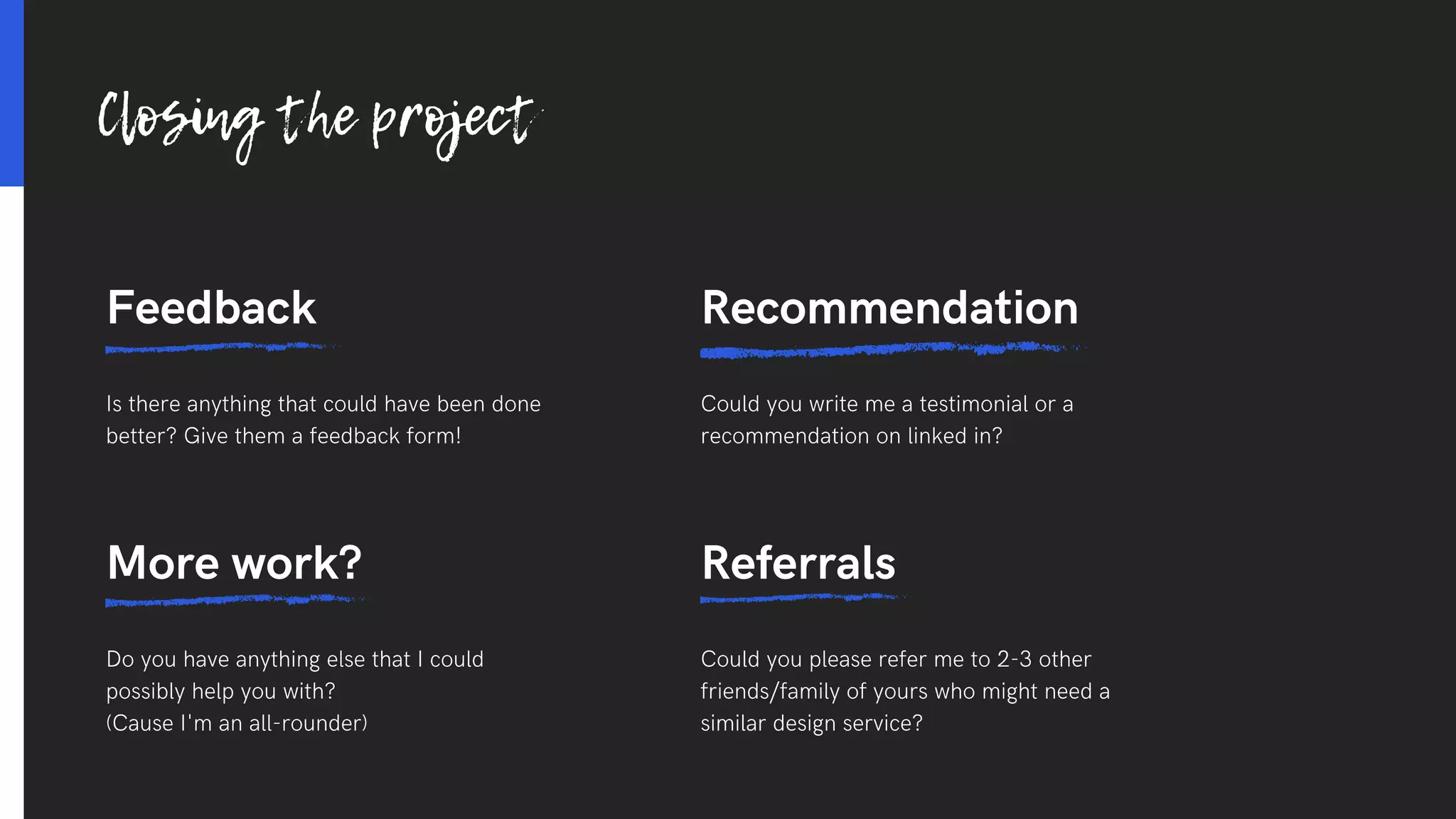 Feedback
Is there anything that could have been done
better? Give them a feedback form!
Recommendation
Could you write me a testimonial or a
recommendation on linked in?
Referrals
Could you please refer me to 2-3 other
friends/family of yours who might need a
similar design service?
More work?
Do you have anything else that I could
possibly help you with?
(Cause I'm an all-rounder)
Closing the project
 