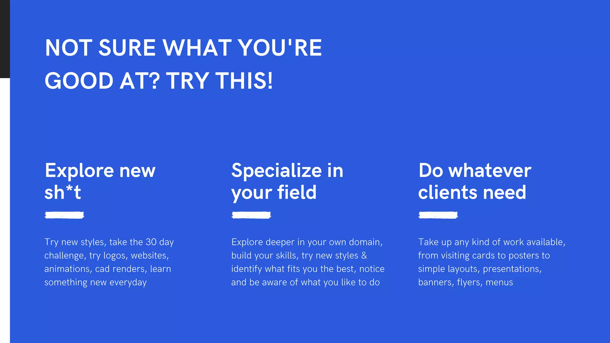 NOT SURE WHAT YOU'RE
GOOD AT? TRY THIS!
Explore new
sh*t
Try new styles, take the 30 day
challenge, try logos, websites,
animations, cad renders, learn
something new everyday
Do whatever
clients need
Take up any kind of work available,
from visiting cards to posters to
simple layouts, presentations,
banners, flyers, menus
Specialize in
your field
Explore deeper in your own domain,
build your skills, try new styles &
identify what fits you the best, notice
and be aware of what you like to do
 