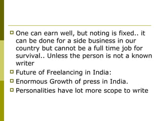  One can earn well, but noting is fixed.. it
can be done for a side business in our
country but cannot be a full time job for
survival.. Unless the person is not a known
writer
 Future of Freelancing in India:
 Enormous Growth of press in India.
 Personalities have lot more scope to write
 