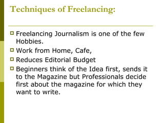 Techniques of Freelancing:
 Freelancing Journalism is one of the few
Hobbies.
 Work from Home, Cafe,
 Reduces Editorial Budget
 Beginners think of the Idea first, sends it
to the Magazine but Professionals decide
first about the magazine for which they
want to write.
 
