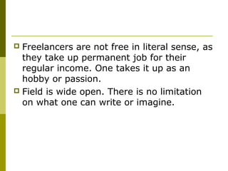  Freelancers are not free in literal sense, as
they take up permanent job for their
regular income. One takes it up as an
hobby or passion.
 Field is wide open. There is no limitation
on what one can write or imagine.
 