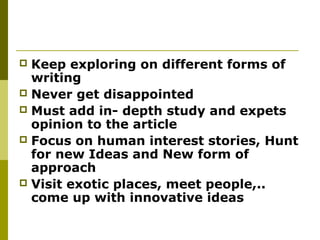  Keep exploring on different forms of
writing
 Never get disappointed
 Must add in- depth study and expets
opinion to the article
 Focus on human interest stories, Hunt
for new Ideas and New form of
approach
 Visit exotic places, meet people,..
come up with innovative ideas
 