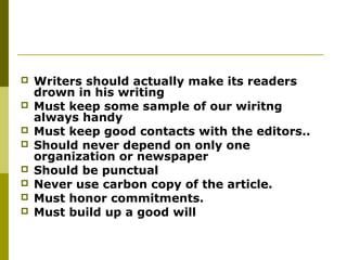  Writers should actually make its readers
drown in his writing
 Must keep some sample of our wiritng
always handy
 Must keep good contacts with the editors..
 Should never depend on only one
organization or newspaper
 Should be punctual
 Never use carbon copy of the article.
 Must honor commitments.
 Must build up a good will
 