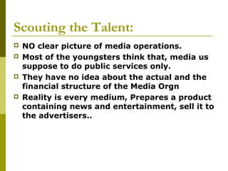 Scouting the Talent:
 NO clear picture of media operations.
 Most of the youngsters think that, media us
suppose to do public services only.
 They have no idea about the actual and the
financial structure of the Media Orgn
 Reality is every medium, Prepares a product
containing news and entertainment, sell it to
the advertisers..
 