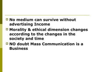  No medium can survive without
advertising Income
 Morality & ethical dimension changes
according to the changes in the
society and time
 NO doubt Mass Communication is a
Business
 