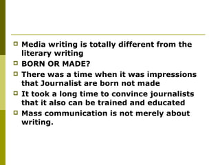  Media writing is totally different from the
literary writing
 BORN OR MADE?
 There was a time when it was impressions
that Journalist are born not made
 It took a long time to convince journalists
that it also can be trained and educated
 Mass communication is not merely about
writing.
 