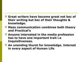  Great writers have become great not bec of
their writing but bec of their thoughts &
knowledge.
 Mass communication combines both theory
and Practical’s
 Anyone interested in the media profession
has to have one important trait i.e
Inquisitiveness.
 An unending thurst for knowledge. Interest
in every aspect of Human Life
 