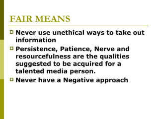 FAIR MEANS
 Never use unethical ways to take out
information
 Persistence, Patience, Nerve and
resourcefulness are the qualities
suggested to be acquired for a
talented media person.
 Never have a Negative approach
 