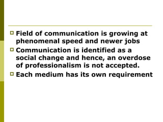  Field of communication is growing at
phenomenal speed and newer jobs
 Communication is identified as a
social change and hence, an overdose
of professionalism is not accepted.
 Each medium has its own requirement
 