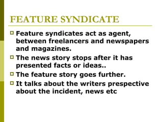 FEATURE SYNDICATE
 Feature syndicates act as agent,
between freelancers and newspapers
and magazines.
 The news story stops after it has
presented facts or ideas..
 The feature story goes further.
 It talks about the writers prespective
about the incident, news etc
 