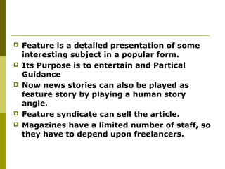  Feature is a detailed presentation of some
interesting subject in a popular form.
 Its Purpose is to entertain and Partical
Guidance
 Now news stories can also be played as
feature story by playing a human story
angle.
 Feature syndicate can sell the article.
 Magazines have a limited number of staff, so
they have to depend upon freelancers.
 