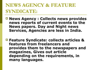 NEWS AGENCY & FEATURE
SYNDICATE:
 News Agency : Collects news provides
news reports of current events to the
News papers. Day and Night news
Services, Agencies are less in India.
 Feature Syndicate: collects articles &
features from freelancers and
provides them to the newspapers and
magazines, Gives out article
depending on the requirements, in
many languages.
 