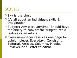 SCOPE
 Sky is the Limit
 It’s all about an individuals skills &
Imagination
 Subject: Any were anytime, Should have
the ability to convert the subject into a
feature or an article.
 Every newspaper reserves one page for
opinion pieces Everyday. Consisting,
Editorial, Articles, Columns, Middle,
Reviews, and Letter to editor.
 
