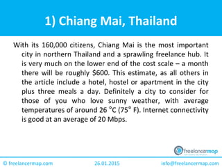 26.01.2015 info@freelancermap.com© freelancermap.com
1) Chiang Mai, Thailand
With its 160,000 citizens, Chiang Mai is the most important
city in northern Thailand and a sprawling freelance hub. It
is very much on the lower end of the cost scale – a month
there will be roughly $600. This estimate, as all others in
the article include a hotel, hostel or apartment in the city
plus three meals a day. Definitely a city to consider for
those of you who love sunny weather, with average
temperatures of around 26 °C (75° F). Internet connectivity
is good at an average of 20 Mbps.
 
