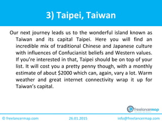 26.01.2015 info@freelancermap.com© freelancermap.com
3) Taipei, Taiwan
Our next journey leads us to the wonderful island known as
Taiwan and its capital Taipei. Here you will find an
incredible mix of traditional Chinese and Japanese culture
with influences of Confucianist beliefs and Western values.
If you’re interested in that, Taipei should be on top of your
list. It will cost you a pretty penny though, with a monthly
estimate of about $2000 which can, again, vary a lot. Warm
weather and great internet connectivity wrap it up for
Taiwan’s capital.
 
