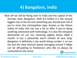 26.01.2015 info@freelancermap.com© freelancermap.com
4) Bangalore, India
Next off we will be flying over to India and the capital of the
Karnaka state, Bangalore. With 8.4 million it is the second
biggest city in the list and something you should look into if
you’re more the metropolitan type. Known as the Silicon
Valley of India, this city has a lot to offer if you’re doing
anything connected with technology. It is also the cheapest
destination on our list, hovering slightly below $600 a
month. It has a pleasantly warm climate all year long.
Bangalore is definitely a city worth being number 1 on our
list, but the slow internet speed averaging around 5 Mbps
can be off-putting to freelancers who like to always be
connected on the move.
 