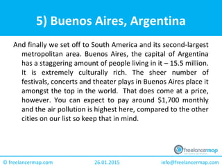 26.01.2015 info@freelancermap.com© freelancermap.com
5) Buenos Aires, Argentina
And finally we set off to South America and its second-largest
metropolitan area. Buenos Aires, the capital of Argentina
has a staggering amount of people living in it – 15.5 million.
It is extremely culturally rich. The sheer number of
festivals, concerts and theater plays in Buenos Aires place it
amongst the top in the world. That does come at a price,
however. You can expect to pay around $1,700 monthly
and the air pollution is highest here, compared to the other
cities on our list so keep that in mind.
 