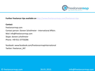 © freelancermap.com
Further freelancer tips available on http://www.freelancermap.com/freelancer-tips
Contact
freelancermap.com
Contact person: Doreen Schollmeier - International Affairs
Mail: info@freelancermap.com
Skype: doreen.schollmeier
Phone: +49-911-37750286
facebook: www.facebook.com/freelancermapInternational
Twitter: freelancer_INT
26.01.2015 info@freelancermap.com
 