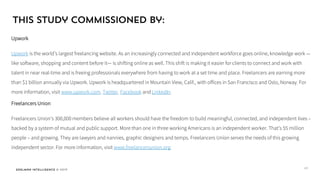 Edelman Intelligence © 2017
This study commissioned by:
Upwork
Upwork is the world’s largest freelancing website. As an increasingly connected and independent workforce goes online, knowledge work —
like software, shopping and content before it— is shifting online as well. This shift is making it easier for clients to connect and work with
talent in near real-time and is freeing professionals everywhere from having to work at a set time and place. Freelancers are earning more
than $1 billion annually via Upwork. Upwork is headquartered in Mountain View, Calif., with offices in San Francisco and Oslo, Norway. For
more information, visit www.upwork.com, Twitter, Facebook and LinkedIn.
Freelancers Union
With over 360,000 members nationwide, Freelancers Union is the fastest-growing labor organization representing the independent workforce.
We believe all workers should have the freedom to build meaningful, connected, and independent lives – backed by a system of mutual and
public support. Freelancers Union members join together to build community, access benefits and educational resources, and form a
powerful political constituency. For more information, visit www.freelancersunion.org.
67
 