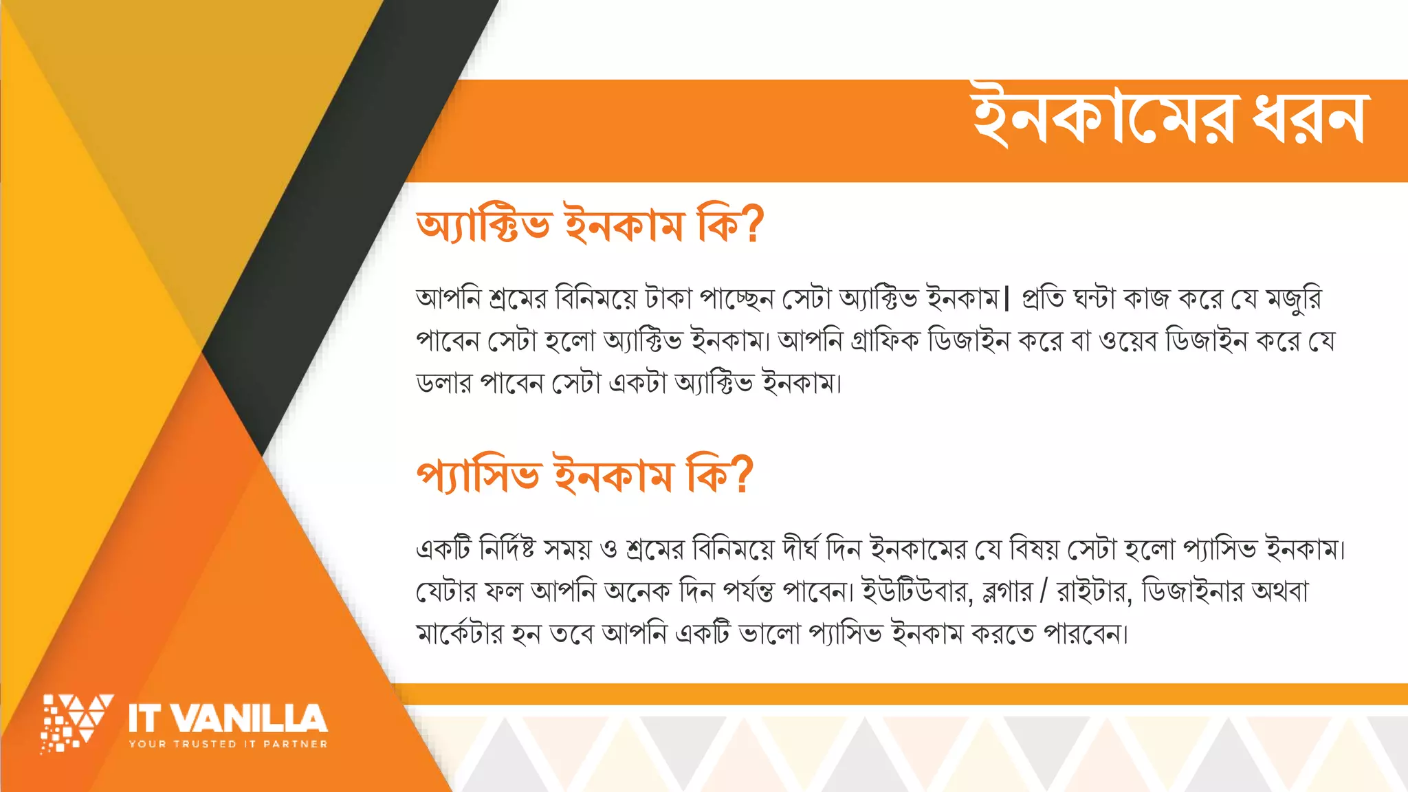 ইনকামের ধরন
আপরি শ্রস র রবরি সয় টোকো পোসেি ম্টো অযোরক্টভ্ ইিকো । িরি র্ন্টো কোজ কসর ময্ জুরর
পোসবি ম্টো হসল্ো অযোরক্টভ্ ইিকো । আপরি গ্রোরফক রডজোইি কসর বো ওসয়ব রডজোইি কসর ময্
ডল্োর পোসবি ম্টো একটো অযোরক্টভ্ ইিকো ।
অ্যাক্টিভ ইনকাে ক্টক?
প্যাক্টিভ ইনকাে ক্টক?
একটি রিরদসষ্ট ্ য় ও শ্রস র রবরি সয় দীর্স রদি ইিকোস র ময্ রবষয় ম্টো হসল্ো পযোর্ভ্ ইিকো ।
ময্টোর ফল্ আপরি অসিক রদি পয্সন্ত পোসবি। ইউটিউবোর, ব্লগোর / রোইটোর, রডজোইিোর অর্বো
োসকস টোর হি িসব আপরি একটি ভ্োসল্ো পযোর্ভ্ ইিকো করসি পোরসবি।
 