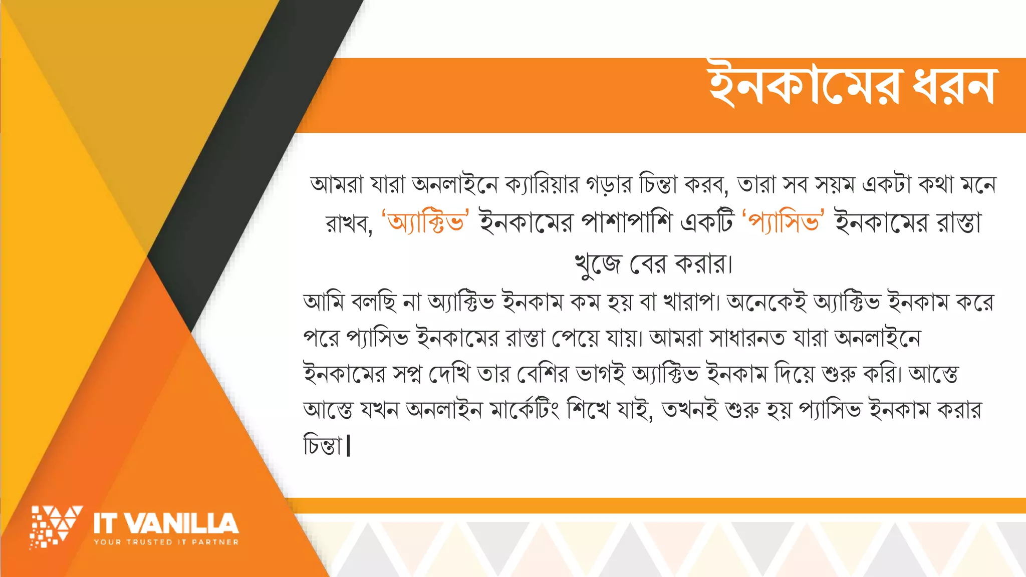 ইনকামের ধরন
আ রো য্োরো অিল্োইসি কযোররয়োর গড়োর রচ্ন্তো করব, িোরো ্ব ্য় একটো কর্ো সি
রোখ্ব, ‘অযোরক্টভ্’ ইিকোস র পোশোপোরশ একটি ‘পযোর্ভ্’ ইিকোস র রোস্তো
খ্ুসজ মবর করোর।
আর বল্রছ িো অযোরক্টভ্ ইিকো ক হয় বো খ্োরোপ। অসিসকই অযোরক্টভ্ ইিকো কসর
পসর পযোর্ভ্ ইিকোস র রোস্তো মপসয় য্োয়। আ রো ্োধোরিি য্োরো অিল্োইসি
ইিকোস র ্প্ন মদরখ্ িোর মবরশর ভ্োগই অযোরক্টভ্ ইিকো রদসয় শুরু করর। আসস্ত
আসস্ত য্খ্ি অিল্োইি োসকস টিিং রশসখ্ য্োই, িখ্িই শুরু হয় পযোর্ভ্ ইিকো করোর
রচ্ন্তো।
 