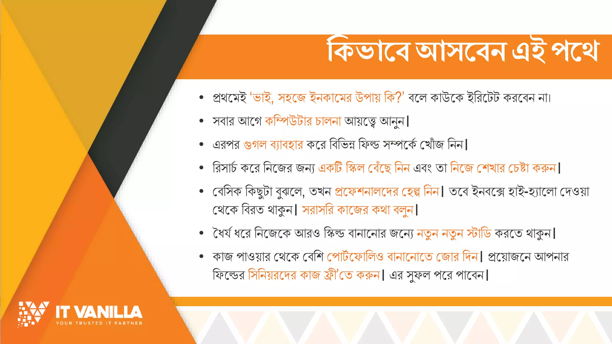 ক্টকভামেআিমেন এইপ্মে
• ির্স ই ‘ভ্োই, ্হসজ ইিকোস র উপোয় রক?’ বসল্ কোউসক ইররসটট করসবি িো।
• ্বোর আসগ করম্পউটোর চ্োল্িো আয়সে আিুি।
• এরপর গুগল্ বযোবহোর কসর রবরভ্ন্ন রফড ্ম্পসকস মখ্োোঁ জ রিি।
• রর্োচ্স কসর রিসজর জিয একটি রিল্ মবোঁসছ রিি এবিং িো রিসজ মশখ্োর মচ্ষ্টো করুি।
• মবর্ক রকছুটো বুঝসল্, িখ্ি িসফশিোল্সদর মহল্প রিি। িসব ইিবসে হোই-হযোসল্ো মদওয়ো
মর্সক রবরি র্োকুি। ্রো্রর কোসজর কর্ো বল্ুি।
• তধয্স ধসর রিসজসক আরও রিড বোিোসিোর জসিয িিু ি িিু ি স্টোরড করসি র্োকুি।
• কোজ পোওয়োর মর্সক মবরশ মপোটস সফোরল্ও বোিোসিোসি মজোর রদি। িসয়োজসি আপিোর
রফসডর র্রিয়রসদর কোজ িী’মি করুি। এর ্ুফল্ পসর পোসবি।
 