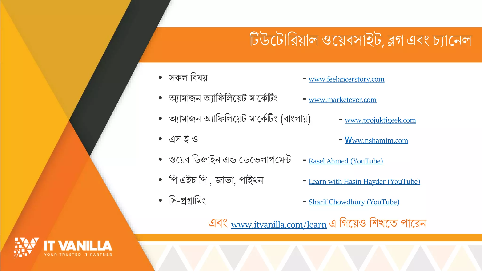 টিউসটোররয়োল্ ওসয়ব্োইট, ব্লগএবিং চ্যোসিল্
• ্কল্ রবষয় - www.feelancerstory.com
• অযো োজি অযোরফরল্সয়ট োসকস টিিং - www.marketever.com
• অযো োজি অযোরফরল্সয়ট োসকস টিিং (বোিংল্োয়) - www.projuktigeek.com
• এ্ ই ও - www.nshamim.com
• ওসয়ব রডজোইি এন্ড মডসভ্ল্োপস ন্ট - Rasel Ahmed (YouTube)
• রপ এইচ্ রপ , জোভ্ো, পোইর্ি - Learn with Hasin Hayder (YouTube)
• র্-িগ্রোর িং - Sharif Chowdhury (YouTube)
এবিং www.itvanilla.com/learn এ রগসয়ও রশখ্সি পোসরি
 