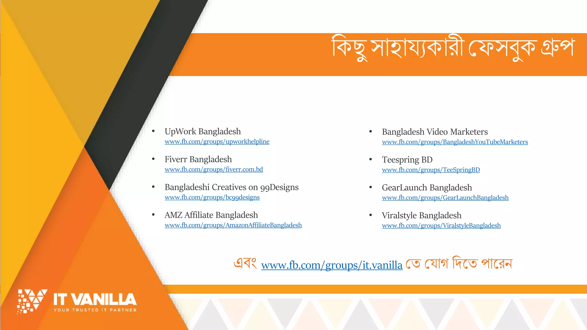 রকছু ্োহোয্যকোরী মফ্বুকগ্রুপ
• Bangladesh Video Marketers
www.fb.com/groups/BangladeshYouTubeMarketers
• Teespring BD
www.fb.com/groups/TeeSpringBD
• GearLaunch Bangladesh
www.fb.com/groups/GearLaunchBangladesh
• Viralstyle Bangladesh
www.fb.com/groups/ViralstyleBangladesh
এবিং www.fb.com/groups/it.vanilla মি ময্োগ রদসি পোসরি
• UpWork Bangladesh
www.fb.com/groups/upworkhelpline
• Fiverr Bangladesh
www.fb.com/groups/fiverr.com.bd
• Bangladeshi Creatives on 99Designs
www.fb.com/groups/bc99designs
• AMZ Affiliate Bangladesh
www.fb.com/groups/AmazonAffiliateBangladesh
 