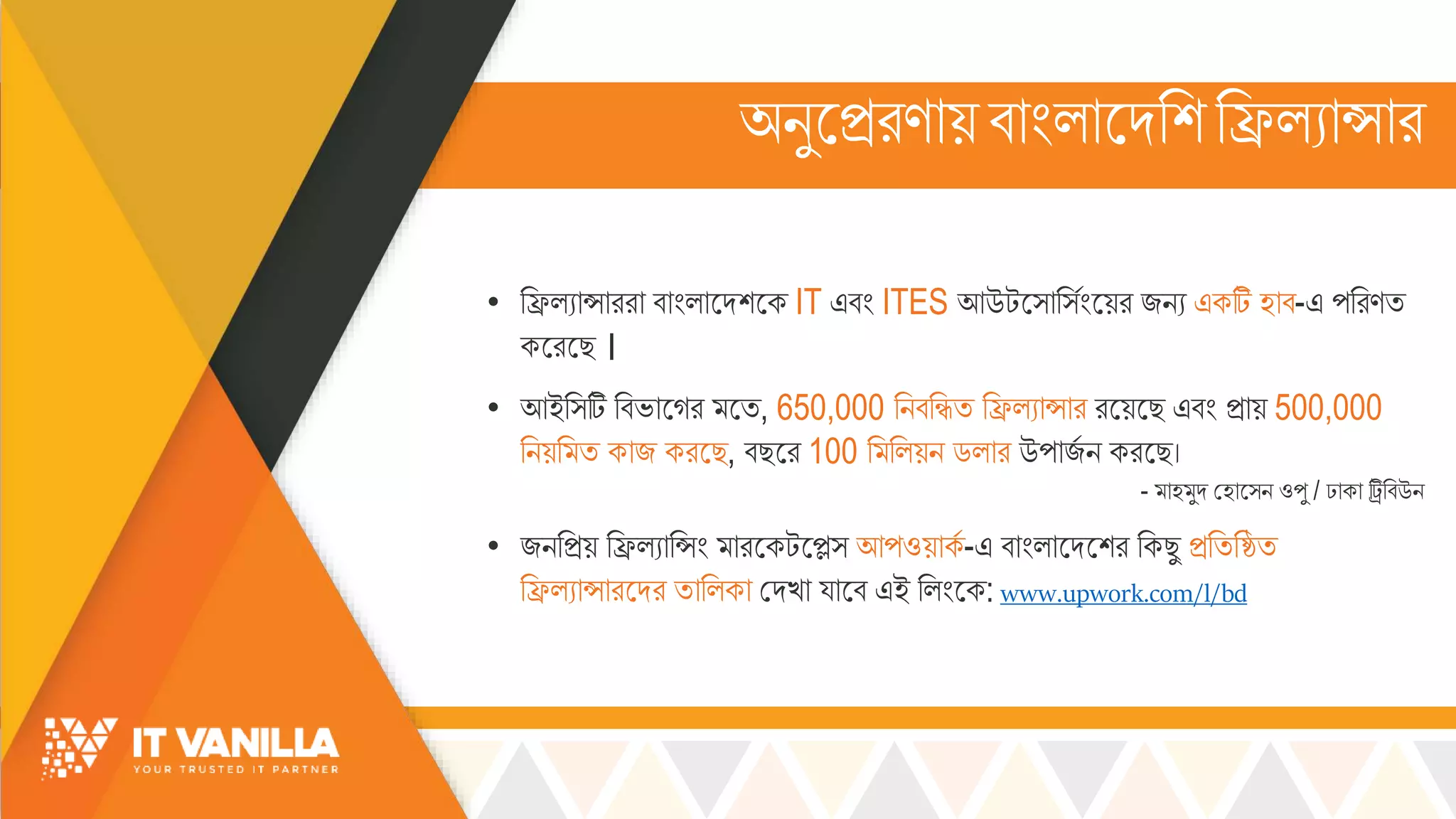 অিুসিরণোয়বোিংল্োসদরশরিল্যোসোর
• রিল্যোসোররো বোিংল্োসদশসক IT এবিং ITES আউটস্োর্সিংসয়র জিয একটি হোব-এ পররণি
কসরসছ ।
• আইর্টি রবভ্োসগর সি, 650,000 রিবরিি রিল্যোসোর রসয়সছ এবিং িোয় 500,000
রিয়র ি কোজ করসছ, বছসর 100 র রল্য়ি ডল্োর উপোজস ি করসছ।
- োহ ুদ মহোস্ি ওপু / ঢোকো ট্রিরবউি
• জিরিয় রিল্যোরসিং োরসকটসে্ আপওয়োকস -এ বোিংল্োসদসশর রকছু িরিরষ্ঠি
রিল্যোসোরসদর িোরল্কো মদখ্ো য্োসব এই রল্িংসক: www.upwork.com/l/bd
 