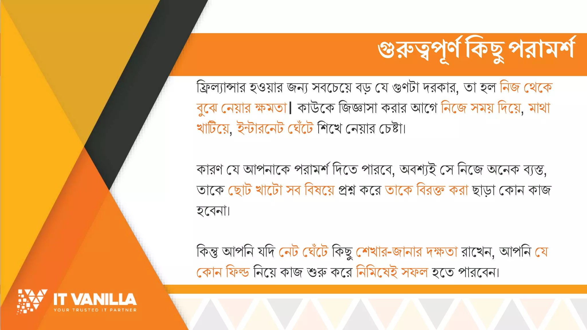 গুরুত্বপ্রণে ক্টকছু প্রাের্ে
রিল্যোসোর হওয়োর জিয ্বসচ্সয় বড় ময্ গুণটো দরকোর, িো হল্ রিজ মর্সক
বুসঝ মিয়োর ক্ষ্ িো। কোউসক রজজ্ঞো্ো করোর আসগ রিসজ ্ য় রদসয়, োর্ো
খ্োটিসয়, ইন্টোরসিট মর্োঁসট রশসখ্ মিয়োর মচ্ষ্টো।
কোরণ ময্ আপিোসক পরো শস রদসি পোরসব, অবশযই ম্ রিসজ অসিক বযস্ত,
িোসক মছোট খ্োসটো ্ব রবষসয় িশ্ন কসর িোসক রবরি করো ছোড়ো মকোি কোজ
হসবিো।
রকন্তু আপরি য্রদ মিট মর্োঁসট রকছু মশখ্োর-জোিোর দক্ষ্িো রোসখ্ি, আপরি ময্
মকোি রফড রিসয় কোজ শুরু কসর রির সষই ্ফল্ হসি পোরসবি।
 