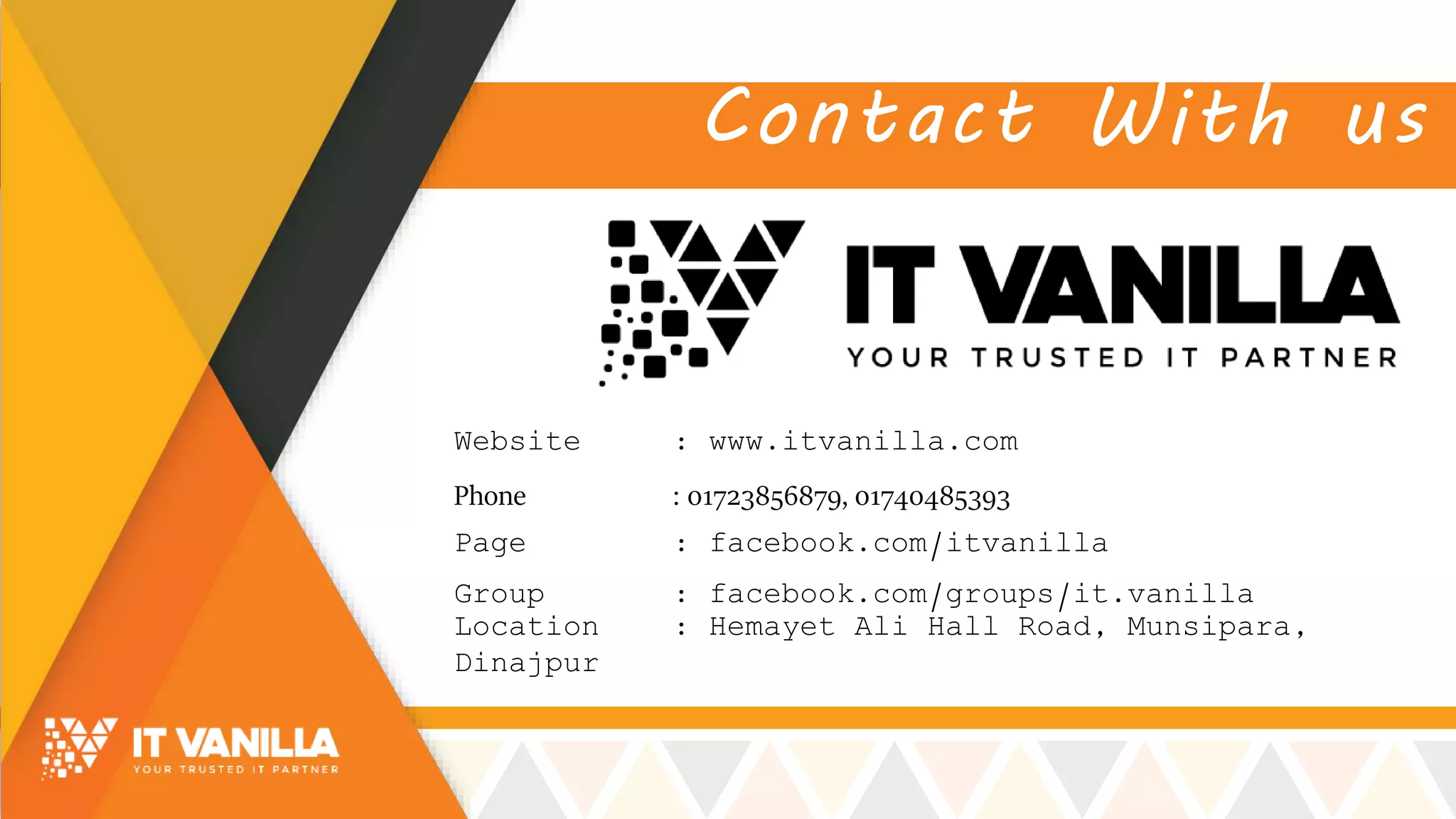 Contact With us
Page : facebook.com/itvanilla
Group : facebook.com/groups/it.vanilla
Website : www.itvanilla.com
Location : Hemayet Ali Hall Road, Munsipara,
Dinajpur
Phone : 01723856879, 01740485393
 