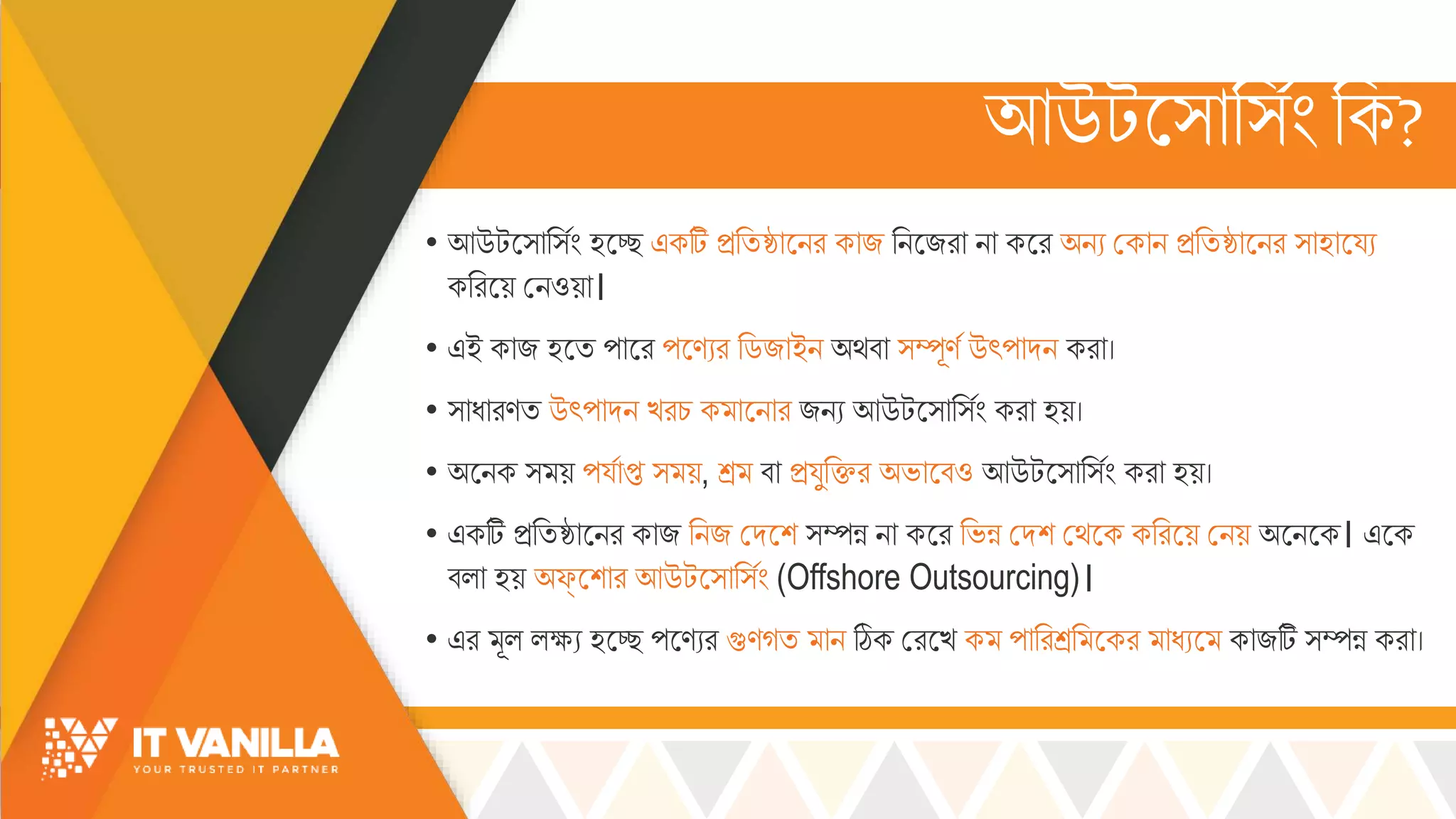 আউটস্োর্সিংরক?
• আউটস্োর্সিং হসে একটি িরিষ্ঠোসির কোজ রিসজরো িো কসর অিয মকোি িরিষ্ঠোসির ্োহোসয্য
কররসয় মিওয়ো।
• এই কোজ হসি পোসর পসণযর রডজোইি অর্বো ্ম্পূণস উৎপোদি করো।
• ্োধোরণি উৎপোদি খ্রচ্ ক োসিোর জিয আউটস্োর্সিং করো হয়।
• অসিক ্ য় পয্সোপ্ত ্ য়, শ্র বো িয্ুরির অভ্োসবও আউটস্োর্সিং করো হয়।
• একটি িরিষ্ঠোসির কোজ রিজ মদসশ ্ম্পন্ন িো কসর রভ্ন্ন মদশ মর্সক কররসয় মিয় অসিসক। এসক
বল্ো হয় অফ্‌সশোর আউটস্োর্সিং (Offshore Outsourcing)।
• এর ূল্ ল্ক্ষ্য হসে পসণযর গুণগি োি ঠিক মরসখ্ ক পোররশ্রর সকর োধযস কোজটি ্ম্পন্ন করো।
 