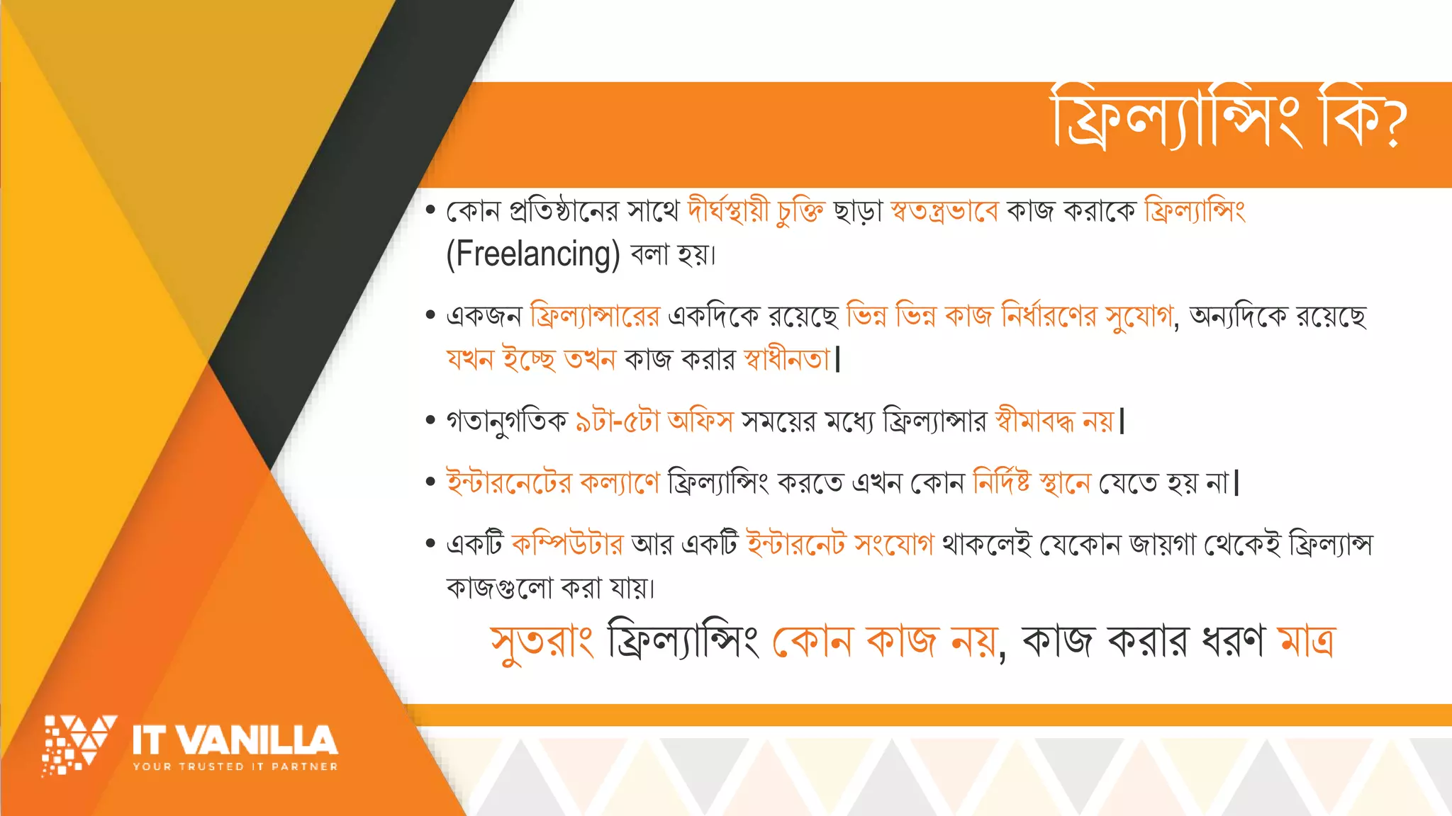 রিল্যোরসিংরক?
• মকোি িরিষ্ঠোসির ্োসর্ দীর্সস্থোয়ী চ্ু রি ছোড়ো স্বিন্ত্রভ্োসব কোজ করোসক রিল্যোরসিং
(Freelancing) বল্ো হয়।
• একজি রিল্যোসোসরর একরদসক রসয়সছ রভ্ন্ন রভ্ন্ন কোজ রিধসোরসণর ্ুসয্োগ, অিযরদসক রসয়সছ
য্খ্ি ইসে িখ্ি কোজ করোর স্বোধীিিো।
• গিোিুগরিক ৯টো-৫টো অরফ্ ্ সয়র সধয রিল্যোসোর স্বী োবদ্ধ িয়।
• ইন্টোরসিসটর কল্যোসণ রিল্যোরসিং করসি এখ্ি মকোি রিরদসষ্ট স্থোসি ময্সি হয় িো।
• একটি করম্পউটোর আর একটি ইন্টোরসিট ্িংসয্োগ র্োকসল্ই ময্সকোি জোয়গো মর্সকই রিল্যোস
কোজগুসল্ো করো য্োয়।
্ুিরোিং রিল্যোরসিং মকোি কোজ িয়, কোজ করোর ধরণ োত্র
 