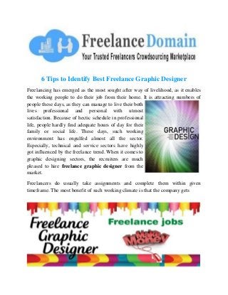6 Tips to Identify Best Freelance Graphic Designer
Freelancing has emerged as the most sought after way of livelihood, as it enables
the working people to do their job from their home. It is attracting numbers of
people these days, as they can manage to live their both
lives professional and personal with utmost
satisfaction. Because of hectic schedule in professional
life, people hardly find adequate hours of day for their
family or social life. These days, such working
environment has engulfed almost all the sector.
Especially, technical and service sectors have highly
got influenced by the freelance trend. When it comes to
graphic designing sectors, the recruiters are much
pleased to hire freelance graphic designer from the
market.
Freelancers do usually take assignments and complete them within given
timeframe. The most benefit of such working climate is that the company gets

 