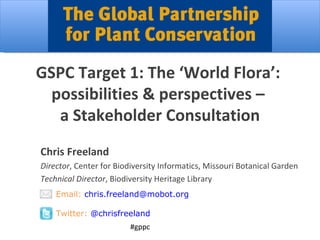 GSPC Target 1: The ‘World Flora’:  possibilities & perspectives –  a Stakeholder Consultation #gppc Chris Freeland Director , Center for Biodiversity Informatics, Missouri Botanical Garden Technical Director , Biodiversity Heritage Library Email:  [email_address] Twitter:  @chrisfreeland 